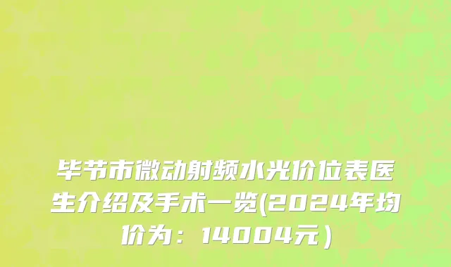 毕节市微动射频水光价位表医生介绍及手术一览(2024年均价为：14004元）