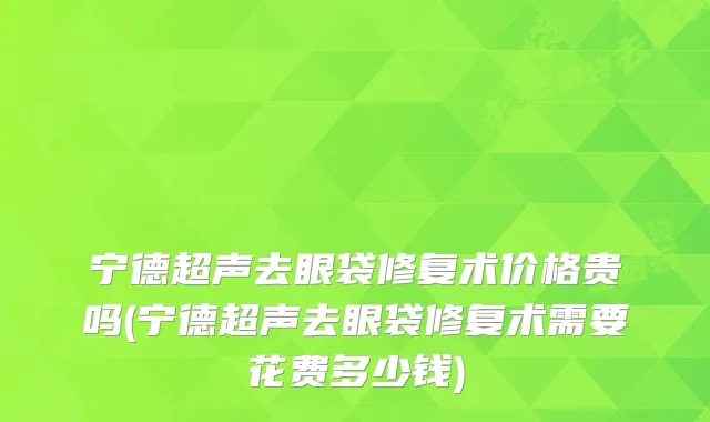 宁德超声去眼袋修复术价格贵吗(宁德超声去眼袋修复术需要花费多少钱)