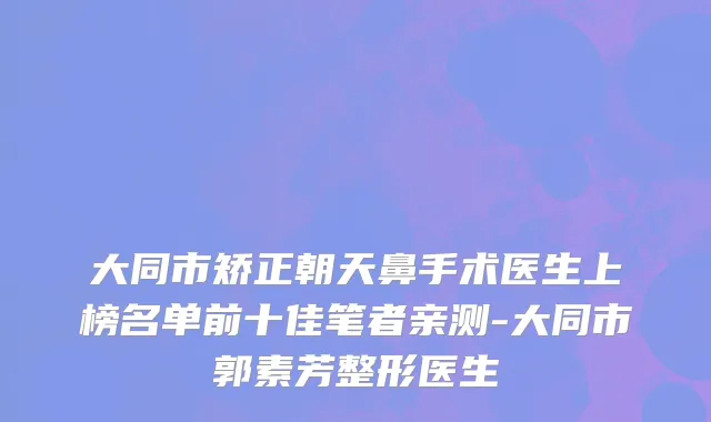 大同市矫正朝天鼻手术医生上榜名单前十佳笔者亲测-大同市郭素芳整形医生