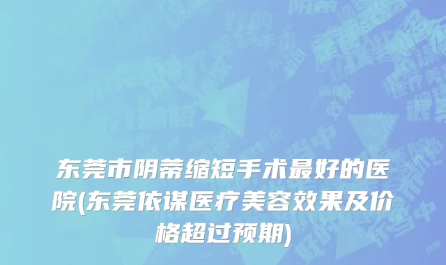 东莞市阴蒂缩短手术最好的医院(东莞依谋医疗美容效果及价格超过预期)