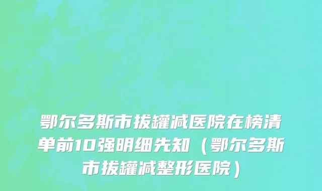 鄂尔多斯市拔罐减医院在榜清单前10强明细先知（鄂尔多斯市拔罐减整形医院）