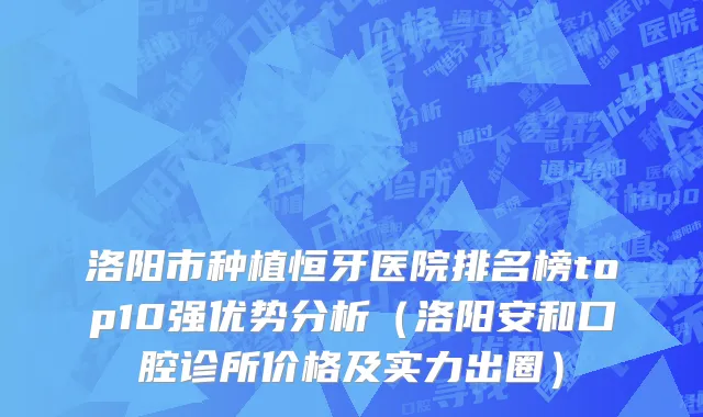 洛阳市种植恒牙医院排名榜top10强优势分析（洛阳安和口腔诊所价格及实力出圈）