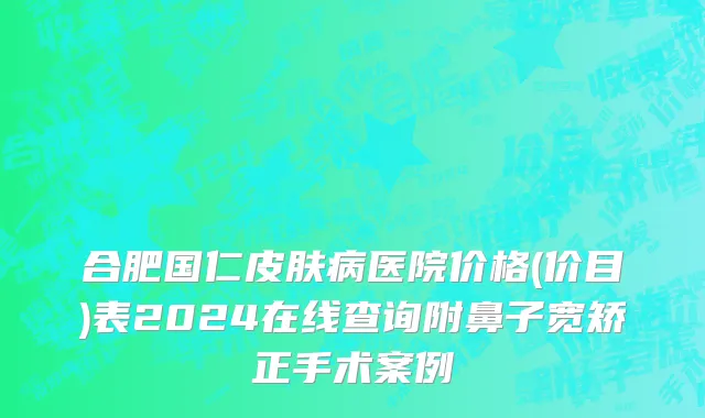 合肥国仁皮肤病医院价格(价目)表2024在线查询附鼻子宽矫正手术案例