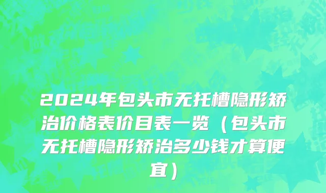 2024年包头市无托槽隐形矫治价格表价目表一览（包头市无托槽隐形矫治多少钱才算便宜）