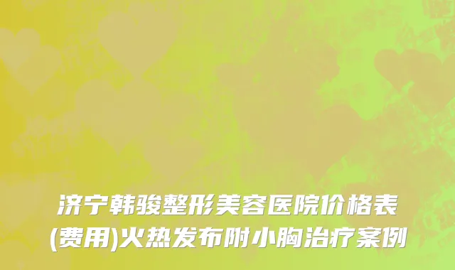 济宁韩骏整形美容医院价格表(费用)火热发布附小胸治疗案例