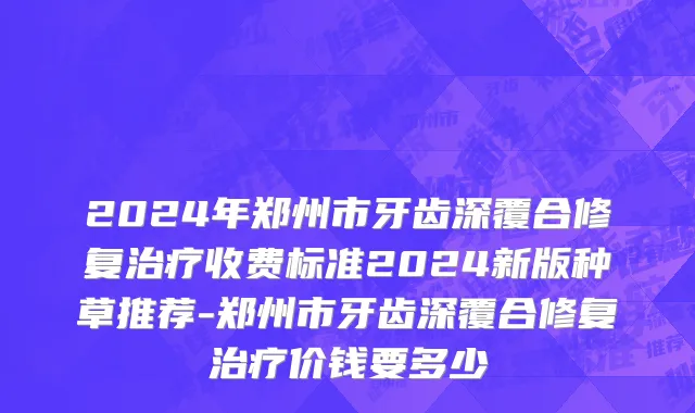 2024年郑州市牙齿深覆合修复治疗收费标准2024新版种草推荐-郑州市牙齿深覆合修复治疗价钱要多少