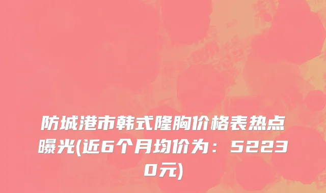 防城港市韩式隆胸价格表热点曝光(近6个月均价为：52230元)