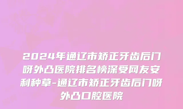 2024年通辽市矫正牙齿后门呀外凸医院排名榜深受网友安利种草-通辽市矫正牙齿后门呀外凸口腔医院