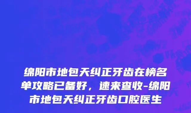 绵阳市地包天纠正牙齿在榜名单攻略已备好，速来查收-绵阳市地包天纠正牙齿口腔医生