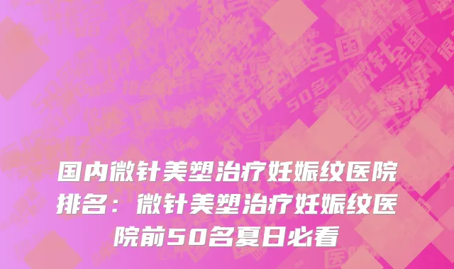 国内微针美塑治疗妊娠纹医院排名：微针美塑治疗妊娠纹医院前50名夏日必看