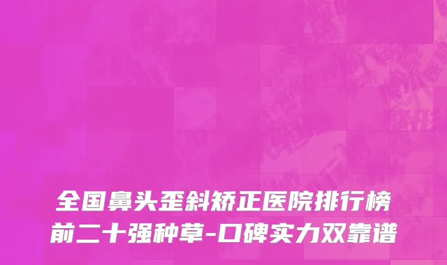 全国鼻头歪斜矫正医院排行榜前二十强种草-口碑实力双靠谱