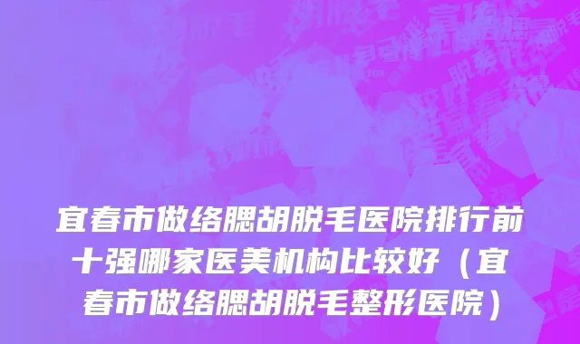 宜春市做络腮胡脱毛医院排行前十强哪家医美机构比较好（宜春市做络腮胡脱毛整形医院）