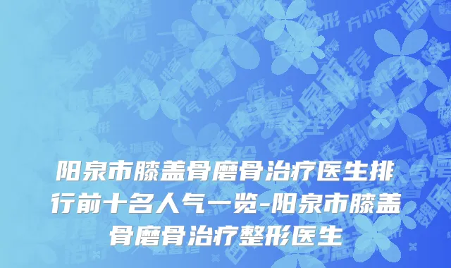 阳泉市膝盖骨磨骨治疗医生排行前十名人气一览-阳泉市膝盖骨磨骨治疗整形医生