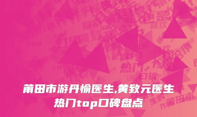 莆田市游丹愉医生,黄致元医生热门top口碑盘点