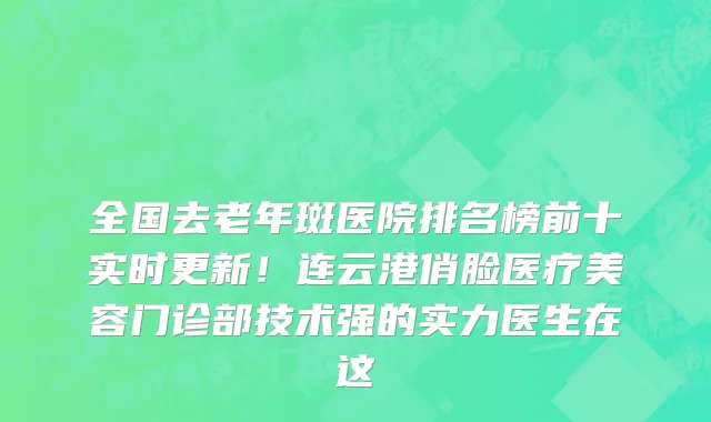 全国去老年斑医院排名榜前十实时更新！连云港俏脸医疗美容门诊部技术强的实力医生在这