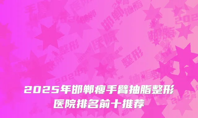 2025年邯郸瘦手臂抽脂整形医院排名前十推荐