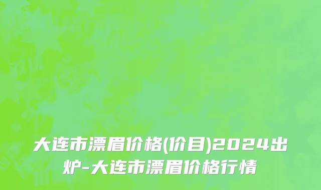 大连市漂眉价格(价目)2024出炉-大连市漂眉价格行情