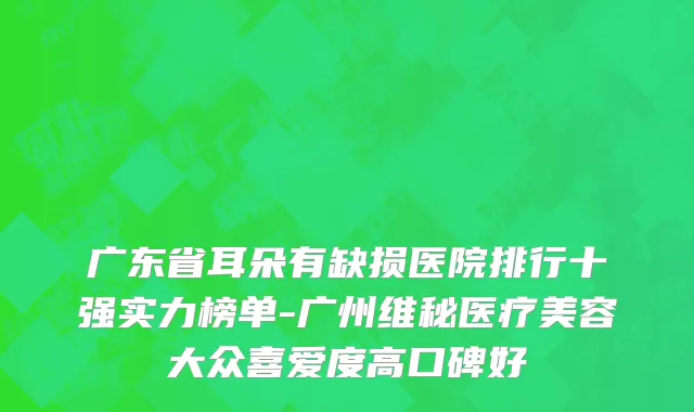 广东省耳朵有缺损医院排行十强实力榜单-广州维秘医疗美容大众喜爱度高口碑好