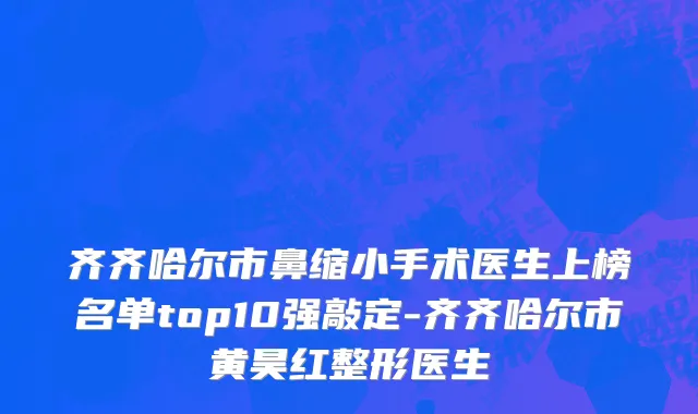 齐齐哈尔市鼻缩小手术医生上榜名单top10强敲定-齐齐哈尔市黄昊红整形医生