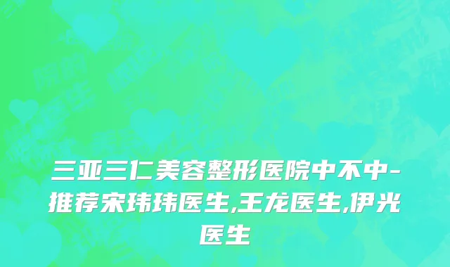 三亚三仁美容整形医院中不中-推荐宋玮玮医生,王龙医生,伊光医生