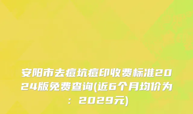 安阳市去痘坑痘印收费标准2024版免费查询(近6个月均价为：2029元)