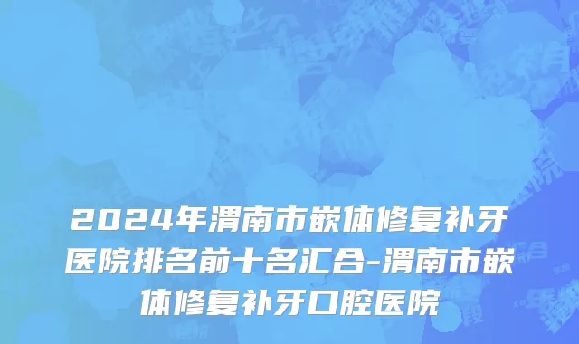 2024年渭南市嵌体修复补牙医院排名前十名汇合-渭南市嵌体修复补牙口腔医院