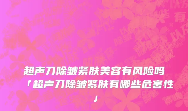 超声刀除皱紧肤美容有风险吗「超声刀除皱紧肤有哪些危害性」