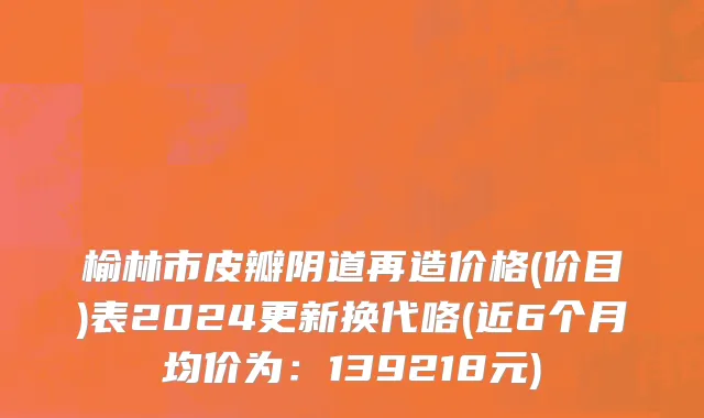 榆林市皮瓣阴道再造价格(价目)表2024更新换代咯(近6个月均价为：139218元)