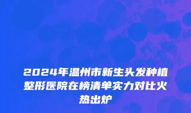 2024年温州市新生头发种植整形医院在榜清单实力对比火热出炉