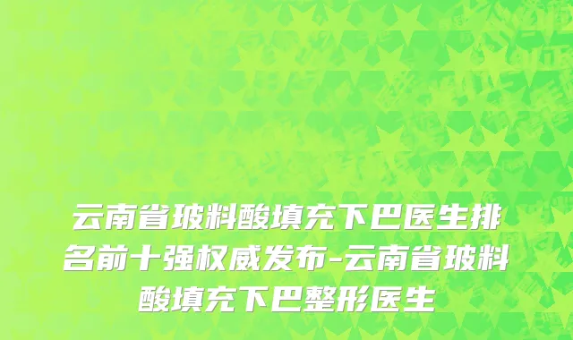 云南省玻料酸填充下巴医生排名前十强权威发布-云南省玻料酸填充下巴整形医生