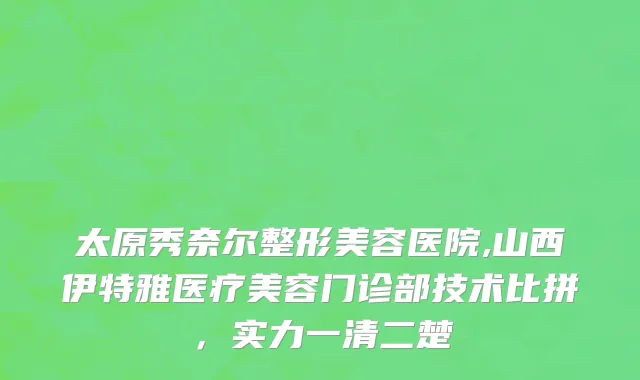 太原秀奈尔整形美容医院,山西伊特雅医疗美容门诊部技术比拼，实力一清二楚