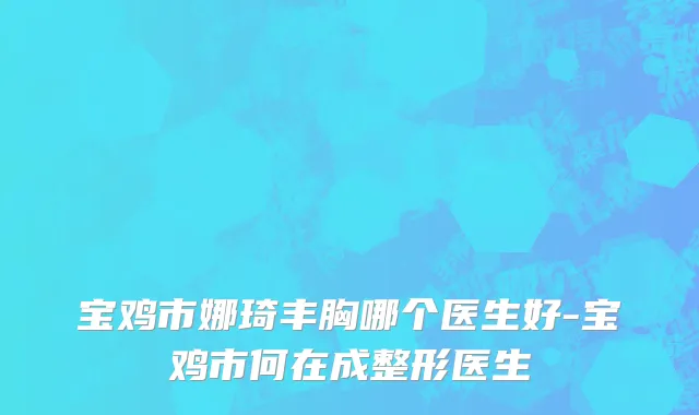 宝鸡市娜琦丰胸哪个医生好-宝鸡市何在成整形医生