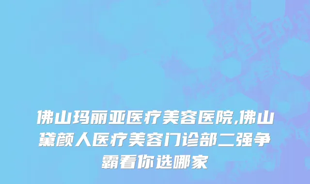 佛山玛丽亚医疗美容医院,佛山黛颜人医疗美容门诊部二强争霸看你选哪家