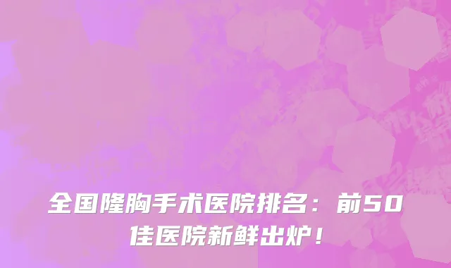 全国隆胸手术医院排名:前50佳医院新鲜出炉!