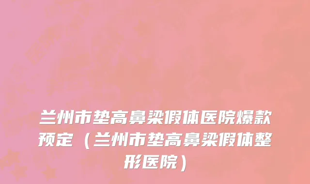 兰州市垫高鼻梁假体医院爆款预定（兰州市垫高鼻梁假体整形医院）