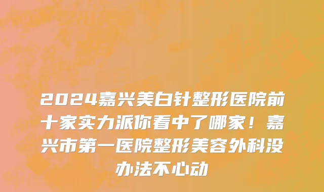 2024嘉兴美白针整形医院前十家实力派你看中了哪家!嘉兴市第一医院整形美容外科没办法不心动