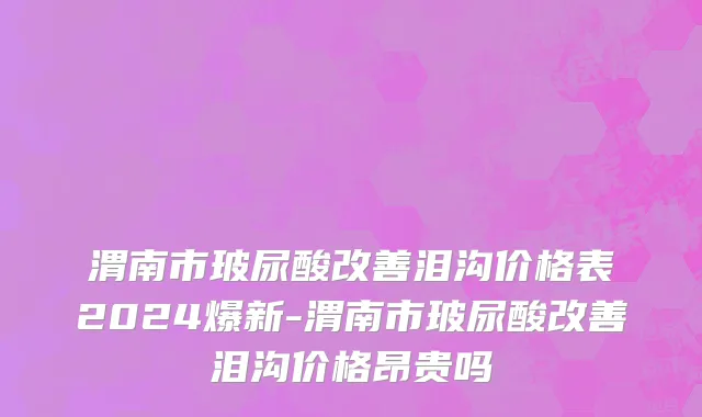渭南市玻尿酸改善泪沟价格表2024爆新-渭南市玻尿酸改善泪沟价格昂贵吗