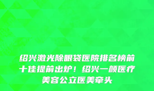 绍兴激光除眼袋医院排名榜前十佳提前出炉!绍兴一颜医疗美容公立医美牵头