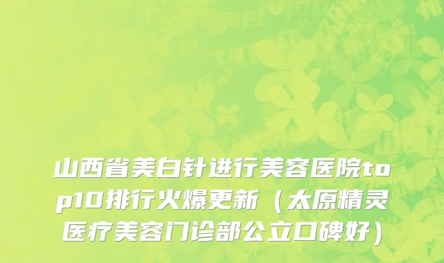 山西省美白针进行美容医院top10排行火爆更新（太原精灵医疗美容门诊部公立口碑好）