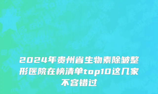 2024年贵州省生物素除皱整形医院在榜清单top10这几家不容错过