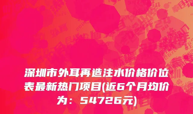 深圳市外耳再造注水价格价位表最新热门项目(近6个月均价为：54726元)