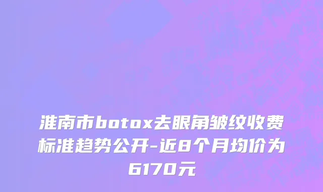 淮南市botox去眼角皱纹收费标准趋势公开-近8个月均价为6170元