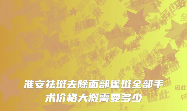 淮安祛斑去除面部雀斑全部手术价格大概需要多少