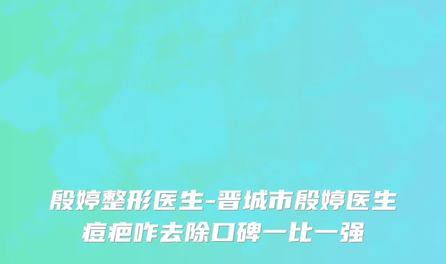殷婷整形医生-晋城市殷婷医生痘疤咋去除口碑一比一强