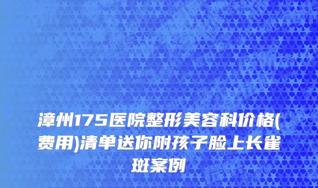 漳州175医院整形美容科价格(费用)清单送你附孩子脸上长雀斑案例
