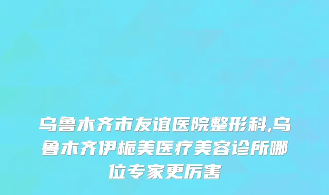 乌鲁木齐市友谊医院整形科,乌鲁木齐伊栀美医疗美容诊所哪位专家更厉害