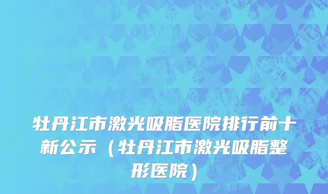 牡丹江市激光吸脂医院排行前十新公示（牡丹江市激光吸脂整形医院）
