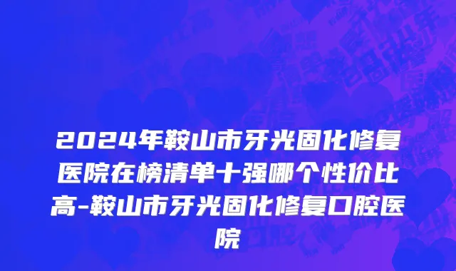 2024年鞍山市牙光固化修复医院在榜清单十强哪个性价比高-鞍山市牙光固化修复口腔医院