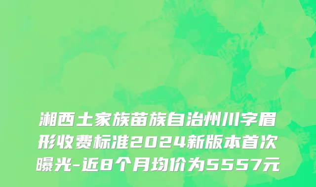 湘西土家族苗族自治州川字眉形收费标准2024新版本首次曝光-近8个月均价为5557元