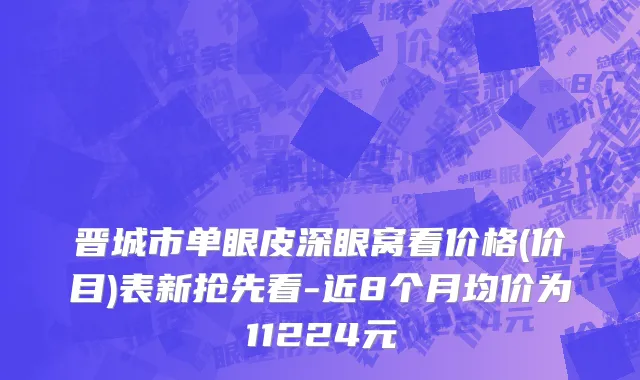 晋城市单眼皮深眼窝看价格(价目)表新抢先看-近8个月均价为11224元